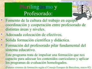 Plurilingüismo y
Profesorado:
 Fomento de la cultura del trabajo en equipo:
coordinación y cooperación entre profesorado de
distintas áreas y niveles.
 Adecuada colocación de efectivos.
 Sólida formación científica y didáctica.
 Formación del profesorado pilar fundamental del
sistema educativo.
Este programa trata de impulsar una formación que nos
capacite para adecuar los contenidos curriculares y aplicar
los programas de evaluación homologados.
(Futuros sistemas de formación según el Consejo Europeo de Barcelona, marzo 02)
 