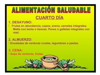 CUARTO DÍA
1. DESAYUNO:
 Frutas en abundancia, copos, avena, cereales integrales.
   Malta con leche o tisanas. Panes o galletas integrales con
   miel.

2. ALMUERZO:
 Ensaladas de verduras crudas, legumbres o pastas.

3. CENA:
 Sopa de verduras, frutas.
 