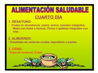 CUARTO DÍA
1. DESAYUNO:
 Frutas en abundancia, copos, avena, cereales integrales.
   Malta con leche o tisanas. Panes o galletas integrales con
   miel.

2. ALMUERZO:
 Ensaladas de verduras crudas, legumbres o pastas.

3. CENA:
 Sopa de verduras, frutas.
 