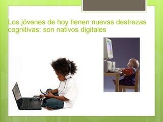 Los jóvenes de hoy tienen nuevas destrezas
cognitivas: son nativos digitales
 