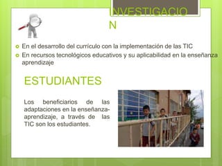 INVESTIGACIO
N
 En el desarrollo del currículo con la implementación de las TIC
 En recursos tecnológicos educativos y su aplicabilidad en la enseñanza
aprendizaje
ESTUDIANTES
Los beneficiarios de las
adaptaciones en la enseñanza-
aprendizaje, a través de las
TIC son los estudiantes.
 