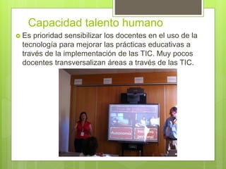 Capacidad talento humano
 Es prioridad sensibilizar los docentes en el uso de la
tecnología para mejorar las prácticas educativas a
través de la implementación de las TIC. Muy pocos
docentes transversalizan áreas a través de las TIC.
 