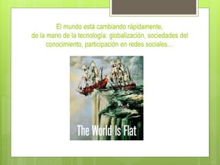 El mundo está cambiando rápidamente,
de la mano de la tecnología: globalización, sociedades del
conocimiento, participación en redes sociales…
 
