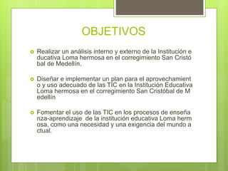 OBJETIVOS
 Realizar un análisis interno y externo de la Institución e
ducativa Loma hermosa en el corregimiento San Cristó
bal de Medellín.
 Diseñar e implementar un plan para el aprovechamient
o y uso adecuado de las TIC en la Institución Educativa
Loma hermosa en el corregimiento San Cristóbal de M
edellín
 Fomentar el uso de las TIC en los procesos de enseña
nza-aprendizaje de la institución educativa Loma herm
osa, como una necesidad y una exigencia del mundo a
ctual.
 