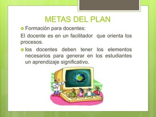 METAS DEL PLAN
 Formación para docentes:
El docente es en un facilitador que orienta los
procesos.
 los docentes deben tener los elementos
necesarios para generar en los estudiantes
un aprendizaje significativo.
 