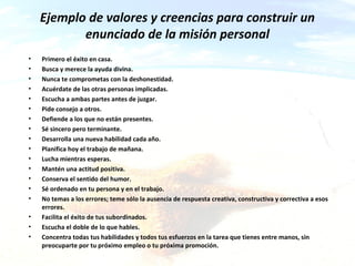 ca&a
Ejemplo de valores y creencias para construir un
enunciado de la misión personal
• Primero el éxito en casa.
• Busca y merece la ayuda divina.
• Nunca te comprometas con la deshonestidad.
• Acuérdate de las otras personas implicadas.
• Escucha a ambas partes antes de juzgar.
• Pide consejo a otros.
• Defiende a los que no están presentes.
• Sé sincero pero terminante.
• Desarrolla una nueva habilidad cada año.
• Planifica hoy el trabajo de mañana.
• Lucha mientras esperas.
• Mantén una actitud positiva.
• Conserva el sentido del humor.
• Sé ordenado en tu persona y en el trabajo.
• No temas a los errores; teme sólo la ausencia de respuesta creativa, constructiva y correctiva a esos
errores.
• Facilita el éxito de tus subordinados.
• Escucha el doble de lo que hables.
• Concentra todas tus habilidades y todos tus esfuerzos en la tarea que tienes entre manos, sin
preocuparte por tu próximo empleo o tu próxima promoción.
 