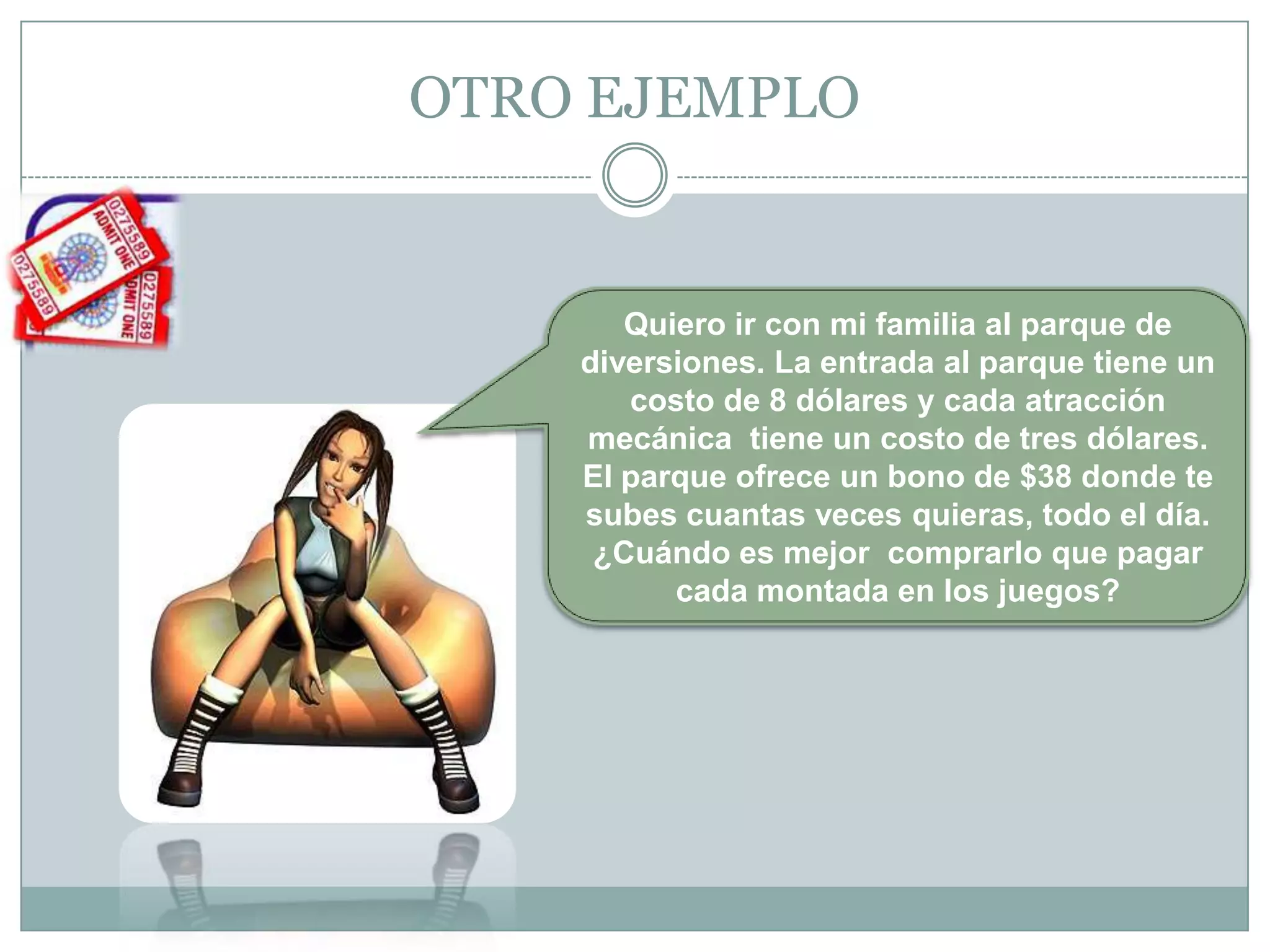 OTRO EJEMPLO Quiero ir con mi familia al parque de diversiones. La entrada al parque tiene un costo de 8 dólares y cada atracción mecánica  tiene un costo de tres dólares. El parque ofrece un bono de $38 donde te subes cuantas veces quieras, todo el día. ¿Cuándo es mejor  comprarlo que pagar cada montada en los juegos?