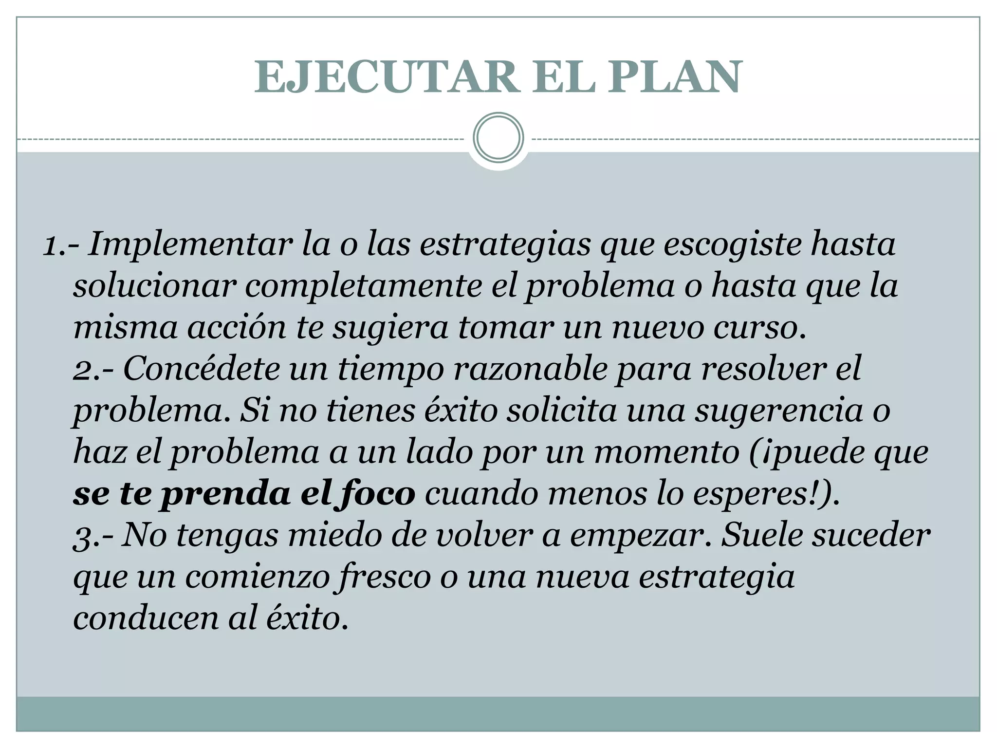 EJECUTAR EL PLAN1.- Implementar la o las estrategias que escogiste hasta solucionar completamente el problema o hasta que la misma acción te sugiera tomar un nuevo curso. 2.- Concédete un tiempo razonable para resolver el problema. Si no tienes éxito solicita una sugerencia o haz el problema a un lado por un momento (¡puede que se te prenda el foco cuando menos lo esperes!). 3.- No tengas miedo de volver a empezar. Suele suceder que un comienzo fresco o una nueva estrategia conducen al éxito.