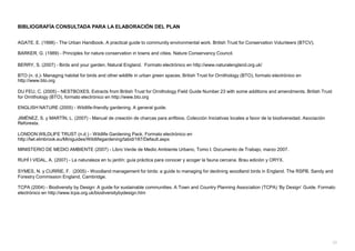 BIBLIOGRAFÍA CONSULTADA PARA LA ELABORACIÓN DEL PLAN
AGATE, E. (1998) - The Urban Handbook. A practical guide to community environmental work. British Trust for Conservation Volunteers (BTCV).
BARKER, G. (1989) - Principles for nature conservation in towns and cities. Nature Conservancy Council.
BERRY, S. (2007) - Birds and your garden. Natural England. Formato electrónico en http://www.naturalengland.org.uk/
BTO (n. d.)- Managing habitat for birds and other wildlife in urban green spaces. British Trust for Ornithology (BTO), formato electrónico en
http://www.bto.org
DU FEU, C. (2005) - NESTBOXES, Extracts from British Trust for Ornithology Field Guide Number 23 with some additions and amendments. British Trust
for Ornithology (BTO), formato electrónico en http://www.bto.org
ENGLISH NATURE (2005) - Wildlife-friendly gardening. A general guide.
JIMÉNEZ, S. y MARTÍN, L. (2007) - Manual de creación de charcas para anfibios. Colección Iniciativas locales a favor de la biodiversidad. Asociación
Reforesta.
LONDON WILDLIFE TRUST (n.d.) - Wildlife Gardening Pack. Formato electrónico en
http://lwt.elmbrook.eu/Miniguides/Wildlifegardening/tabid/187/Default.aspx
MINISTERIO DE MEDIO AMBIENTE (2007) - Libro Verde de Medio Ambiente Urbano, Tomo I. Documento de Trabajo, marzo 2007.
RUHÍ I VIDAL, A. (2007) - La naturaleza en tu jardín: guía práctica para conocer y acoger la fauna cercana. Brau edición y ORYX.
SYMES, N. y CURRIE, F. (2005) - Woodland management for birds: a guide to managing for declining woodland birds in England. The RSPB, Sandy and
Forestry Commission England, Cambridge.
TCPA (2004) - Biodiversity by Design: A guide for sustainable communities. A Town and Country Planning Association (TCPA) „By Design‟ Guide. Formato
electrónico en http://www.tcpa.org.uk/biodiversitybydesign.htm
35
 
