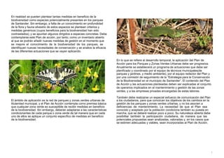 En realidad se pueden plantear tantas medidas en beneficio de la
biodiversidad como especies potencialmente presentes en los parques
de Santander. Sin embargo, a falta de un conocimiento en profundidad
de la flora y fauna silvestre de estos espacios se plantean criterios y
medidas genéricos (cuyos beneficios para la biodiversidad han sido
contrastados), y se apuntan algunos dirigidos a especies concretas. Debe
contemplarse este Plan de acción, por tanto, como un inventario abierto
al que se podrán añadir nuevas medidas de gestión en el momento que
se mejore el conocimiento de la biodiversidad de los parques, se
identifiquen nuevas necesidades de conservación y se analice la eficacia
de las diferentes actuaciones que se vayan aplicando.
En lo que se refiere al desarrollo temporal, la aplicación del Plan de
Acción para los Parques y Zonas Verdes Urbanas debe ser progresiva.
Anualmente se establecerá un programa de actuaciones que debe ser
planificado y coordinado por el equipo de técnicos municipales(de
parques y jardines, y medio ambiente), por el equipo redactor del Plan y
por una comisión de seguimiento de la “Estrategia para la Conservación
de la Biodiversidad en el municipio de Santander”. El contenido del Plan
de Acción y las actuaciones planteadas deben ser explicadas al conjunto
de operarios implicados en el mantenimiento y gestión de las zonas
verdes, y a las empresas privadas encargadas de estas labores.
También debe realizarse un especial esfuerzo de comunicación del Plan
El ámbito de aplicación es la red de parques y zonas verdes urbanas de
titularidad municipal, y el Plan de Acción contempla como premisa básica
que cualquier zona verde es susceptible de recibir medidas en beneficio
de la biodiversidad. Sin embargo, deberán adaptarse a las características
condicionantes de cada parque o zona verde de tal manera que en cada
uno de ellos se aplique un conjunto específico de medidas en beneficio
de la biodiversidad.
a los ciudadanos, para que conozcan los objetivos de los cambios en la
gestión de los parques y zonas verdes urbanas, y no los asocien a
deficiencias de mantenimiento. La necesidad de que el Plan sea
conocido y aceptado por la población condiciona también su puesta en
marcha, que se deberá realizar poco a poco. Su naturaleza abierta debe
posibilitar también la participación ciudadana, de manera que las
potenciales propuestas sean analizadas, valoradas y, en los casos que
se estimen adecuadas y viables, sean incorporadas al Plan de Acción.
5
 