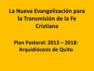 La Nueva Evangelización para
la Transmisión de la Fe
Cristiana
Plan Pastoral: 2013 – 2018:
Arquidiócesis de Quito
 