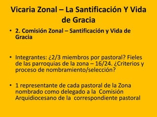 Vicaria Zonal – La Santificación Y Vida
de Gracia
• 2. Comisión Zonal – Santificación y Vida de
Gracia
• Integrantes: ¿2/3 miembros por pastoral? Fieles
de las parroquias de la zona – 16/24. ¿Criterios y
proceso de nombramiento/selección?
• 1 representante de cada pastoral de la Zona
nombrado como delegado a la Comisión
Arquidiocesano de la correspondiente pastoral
 