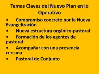 Temas Claves del Nuevo Plan en lo
Operativo
• Compromiso concreto por la Nueva
Evangelización
• Nueva estructura orgánico-pastoral
• Formación de los agentes de
pastoral
• Acompañar con una presencia
cercana
• Pastoral de Conjunto
 