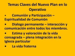 Temas Claves del Nuevo Plan en lo
Operativo
• Comunión y Participación –
Espiritualidad de Comunión
• Dialogo permanente – interacción y
comunicación entre todos los miembros.
• Estima y valoración de la vida
consagrada – plena integración en la
Iglesia particular
• La vida fraterna
 