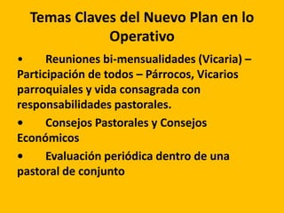 Temas Claves del Nuevo Plan en lo
Operativo
• Reuniones bi-mensualidades (Vicaria) –
Participación de todos – Párrocos, Vicarios
parroquiales y vida consagrada con
responsabilidades pastorales.
• Consejos Pastorales y Consejos
Económicos
• Evaluación periódica dentro de una
pastoral de conjunto
 
