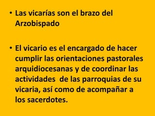 • Las vicarías son el brazo del
Arzobispado
• El vicario es el encargado de hacer
cumplir las orientaciones pastorales
arquidiocesanas y de coordinar las
actividades de las parroquias de su
vicaria, así como de acompañar a
los sacerdotes.
 