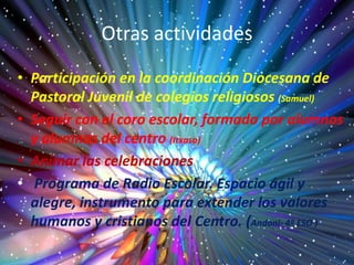Otras actividades
• Participación en la coordinación Diocesana de
Pastoral Juvenil de colegios religiosos (Samuel)
• Seguir con el coro escolar, formado por alumnos
y alumnas del centro (Itxaso)
• Animar las celebraciones
• Programa de Radio Escolar. Espacio ágil y
alegre, instrumento para extender los valores
humanos y cristianos del Centro. (Andoni- 4º ESO )
 
