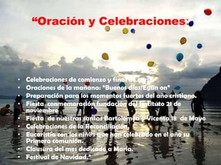 “Oración y Celebraciones:
• Celebraciones de comienzo y final de curso.
• Oraciones de la mañana: “Buenos días/Egun on”
• Preparación para los momentos fuertes del año cristiano.
• Fiesta conmemoración fundación del Instituto 21 de
noviembre
• Fiesta de nuestras santas Bartolomea y Vicenta 18 de Mayo
• Celebraciones de la Reconciliación.
• Eucaristía con los niñ@s que han celebrado en el año su
Primera comunión.
• Clausura del mes dedicado a María.
• Festival de Navidad.”
 