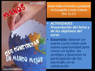 Id por todo el mundo y predicad
mi Evangelio a toda criatura
(Mc 16,15)
• ACTIVIDADES
Presentación del lema y
de los objetivos del
curso
• Eucaristía :Valorar un
nuevo curso como una
nueva oportunidad para
crecer en todos los
sentidos y favorecer la
participación de los
alumn@s en la
celebración
 