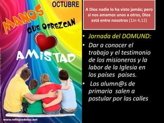 A Dios nadie lo ha visto jamás; pero
si nos amamos unos a otros, Dios
está entre nosotros (1Jn 4,12)
• Jornada del DOMUND:
• Dar a conocer el
trabajo y el testimonio
de los misioneros y la
labor de la Iglesia en
los países paises.
• Los alumn@s de
primaria salen a
postular por las calles
 