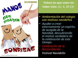 Felices los que creen sin
haber visto. (Lc. 6, 20-23)
• Ambientación del colegio
con motivos navideños
• Ayudar a crear
externamente un espíritu
de acogida de la
Navidad, descubriendo
el motivo verdadero de
la celebración de este
tiempo.
• Celebración de la
Reconciliación
Festival Navideño
 