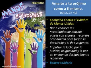Amarás a tu prójimo
como a ti mismo.
(Mt 22,37-40)
• Campaña Contra el Hambre
de Manos Unidas
- Dar a conocer las
necesidades de muchos
países con escasos recursos
económicos para forjar su
desarrollo y el de sus gentes.
- Impulsar la lucha por la
justicia, la igualdad y la paz
en un mundo desigualmente
repartido.
• Bokata solidario
 