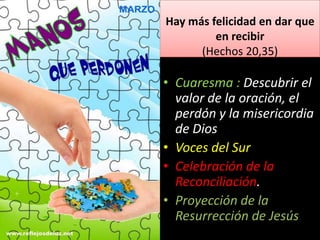 Hay más felicidad en dar que
en recibir
(Hechos 20,35)
• Cuaresma : Descubrir el
valor de la oración, el
perdón y la misericordia
de Dios
• Voces del Sur
• Celebración de la
Reconciliación.
• Proyección de la
Resurrección de Jesús
 