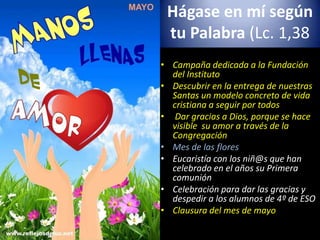 Hágase en mí según
tu Palabra (Lc. 1,38
• Campaña dedicada a la Fundación
del Instituto
• Descubrir en la entrega de nuestras
Santas un modelo concreto de vida
cristiana a seguir por todos
• Dar gracias a Dios, porque se hace
visible su amor a través de la
Congregación
• Mes de las flores
• Eucaristía con los niñ@s que han
celebrado en el años su Primera
comunión
• Celebración para dar las gracias y
despedir a los alumnos de 4º de ESO
• Clausura del mes de mayo
 