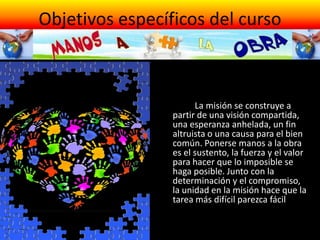 Objetivos específicos del curso
¿Cómo?
• A través de un recorrido a lo
largo La misión se construye a
partir de una visión compartida,
una esperanza anhelada, un fin
altruista o una causa para el bien
común. Ponerse manos a la obra
es el sustento, la fuerza y el valor
para hacer que lo imposible se
haga posible. Junto con la
determinación y el compromiso,
la unidad en la misión hace que la
tarea más difícil parezca fácil
• del año litúrgico, destacar cada
mes un valor que puedan ser útil
para nuestra tarea pastoral:
 
