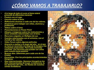 ¿CÓMO VAMOS A TRABAJARLO?
• A lo largo de todo el curso el lema estará
presente de diferentes maneras:
• Posters con el Logo.
• Canción sobre el lema.
• Reflexiones alusivas a cada uno de los valores.
• Dinámicas para trabajar con niños, alumnos y
profesores.
• Videos sobre el lema.
• Presentaciones en Power Point
• Dibujos e imágenes sobre los instrumentos y
otros símbolos relacionados con el tema..
• Recursos colgados en Reflejos de Luz.
• Cuentos relacionados con el universo, con el
mundo y los valores.
• Video Forum sobre algunas películas.
• Itinerario a realizar a lo largo del año: en el que
se hará un recorrido a lo largo de la liturgia y las
campañas propuestas. Para cada momento
concreto con recursos que puedan ser útiles
para nuestra tarea pastoral.
• Buenos días. Diferentes para cada uno de los
niveles.
• Eucaristías. Con los principales acontecimientos
litúrgicos.
• Dias internacionales. Haremos hincapié en los
días internacionales de la paz, la tolerancia, la,
los derechos del niño., las fiestas de nuestras
santas fundadoras
 