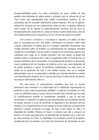 irresponsabilidad moral. La crisis económica es, pues, reflejo de una
quiebra más profunda de orden moral y cultural y por lo mismo ha de ser
vista como una oportunidad para poder reconsiderar muchos de los
postulados que la sociedad materialista quiere imponer. Por eso la Iglesia,
además de sostener con sus instituciones como ya hace, a quienes sufren la
crisis actual, ha de aportar lo específicamente cristiano que de suyo es
humanizador para superarla no a base de meras recetas financieras, sino de
una sólida reforma de la estructura y de los valores de nuestra sociedad.

       Los avances científicos y tecnológicos suponen, sin duda, un bien
para la sociedad pero por otra parte, constituyen un desafío sobre todo
cuando, rebasando el ámbito que le es propio, pretenden dictaminar una
verdad absoluta sobre el hombre. La identificación de cualquier novedad
científica o tecnológica con un avance o progreso de lo humano genera una
confianza casi ciega en la verdad científica. De este modo, el poder del
hombre sobre el comienzo de la vida, la regulación sobre el final de ésta, el
manejo utilitarista de la sexualidad, o la manipulación genética se presentan
como conquistas del ser humano en ámbitos en los que antes dependía de
un poder misterios y ajeno. El problema fundamental, en todo caso, no
reside en la aparición de uno u otro debate moral, sino en el modelo
antropológico que se va generando a medida que el propio hombre se siente
con potestad para disponer de la vida de otros por el mero hecho de poseer
una mayor información sobre él.

       Por otra parte, el conocimiento científico que, por su misma
naturaleza está sometido a la relatividad de la validación experimental se
presenta a veces como un principio infalible. La Iglesia, en cambio, es vista
como un obstáculo para el avance del ser humano por recordar que no todo
lo científicamente posible es moralmente aceptable y que la sed por
desentrañar y controlar los aspectos aún desconocidos de la realidad natural
no puede saciarse a costa de sacrificar la dignidad ni los derechos del ser
humano. La evangelización en este campo no ha de reducirse a la oposición
defensiva cuando es puesta en juego, de uno u otro modo, la vida o la
dignidad del hombre. Hemos de hacer el esfuerzo por dar a conocer en
positivo el tesoro que poseemos, la plenitud del ser humano tal y como nos
ha sido revelada en Cristo. La fidelidad a la enseñanza moral de la Iglesia,
encabezada por los pastores, así como las iniciativas de formación en esta




                                     10
 