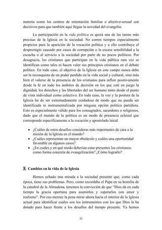 materia como los centros de orientación familiar o afectivo-sexual son
decisivos para que también aquí llegue la novedad del evangelio.

       La participación en la vida política es quizá una de las tareas más
precisas de la Iglesia en la sociedad. No corren tiempos especialmente
propicios para la aparición de la vocación política y a ello contribuye el
desprestigio causado por casos de corrupción o la escasa sensibilidad a la
escucha o al servicio a la sociedad por parte de no pocos políticos. Por
desagracia, los cristianos que participan en la vida pública rara vez se
identifican como tales ni hacen valer sus principios cristianos en el debate
político. En todo caso, el objetivo de la Iglesia en este campo nunca debe
ser la reconquista de un poder perdido en la vida social y cultural, sino más
bien el valerse de la presencia de los cristianos para influir positivamente
desde la fe en todo los ámbitos de decisión en los que esté en juego la
dignidad, los derechos y las libertades del ser humano tanto desde el punto
de vista individual como colectivo. En todo caso, la voz y la postura de la
Iglesia ha de ser extremadamente cuidadosa de modo que no pueda ser
identificada ni instrumentalizada por ninguna opción política partidista.
Esto es especialmente válido para los consagrados, sacerdotes o religiosos,
dado que el mundo de la política es un modo de presencia eclesial que
corresponde específicamente a la vocación y apostolado laical.

    • ¿Cuáles de estos desafíos consideras más importantes de cara a la
      misión de la Iglesia en el mundo?
    • ¿Cuáles representan un mayor obstáculo y cuáles una oportunidad
      favorable en algunos casos?
    • ¿En cuales y en qué modo deberían estar presentes los cristianos
      como forma concreta de evangelización? ¿Cómo lograrlo?



3. Cambios en la vida de la Iglesia

       Hemos echado una mirada a la sociedad presente que, como cada
época, tiene sus problemas. Pero, como recordaba el Papa en su homilía de
la catedral de la Almudena, tenemos la convicción de que “Dios da en cada
tiempo la gracia oportuna para asumirlos y superarlos con amor y
realismo”. Por eso merece la pena mirar ahora hacia el interior de la Iglesia
actual para identificar cuáles son los instrumentos con los que Dios la ha
dotado para hacer frente a los desafíos del tiempo presente. Ya hemos

                                      11
 