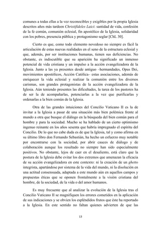 comunes a todas ellas a la vez reconocibles y exigibles por la propia Iglesia
descritos años más tardeen Christifideles Laici: santidad de vida, confesión
de la fe común, comunión eclesial, fin apostólico de la Iglesia, solidaridad
con los pobres, presencia pública y protagonismo seglar [ChL 30].

       Cierto es que, como todo elemento novedoso no siempre es fácil la
articulación de estas nuevas realidades en el seno de la estructura eclesial y
que, además, por ser instituciones humanas, tienen sus deficiencias. No
obstante, es indiscutible que su aparición ha significado un inmenso
potencial de vida cristiana y un impulso a la acción evangelizadora de la
Iglesia. Junto a las ya presentes desde antiguo –hermandades, Opus Dei,
movimientos apostólicos, Acción Católica– estas asociaciones, además de
enriquecer la vida eclesial y realizar la comunión entre los diversos
carismas, son grandes protagonistas de la acción evangelizadora de la
Iglesia. Aún teniendo presentes las dificultades, la tarea de los pastores ha
de ser la de acompañarlas, potenciarlas a la vez que purificarlas y
ordenarlas a la bien común de la Iglesia.

       Otra de las grandes intuiciones del Concilio Vaticano II es la de
invitar a la Iglesia a pasar de una situación más bien polémica frente al
mundo a otra que busque el diálogo en la búsqueda del bien común para el
hombre y para la sociedad. Mucho se ha hablado de un cierto optimismo
ingenuo reinante en los años sesenta que habría impregnado el espíritu del
Concilio. De lo que no cabe duda es de que la Iglesia, tal y como afirma en
su último libro don Fernando Sebastián, ha hecho un esfuerzo muy notable
por encontrarse con la sociedad, por abrir cauces de diálogo y de
colaboración aunque los resultado no siempre han sido especialmente
positivos. No obstante, lejos de caer en el desaliento, está claro que la
postura de la Iglesia debe evitar los dos extremos que amenazan la eficacia
de su acción evangelizadora en este contexto: ni la creación de un ghetto
integrista, apartándose por sistema de la vida del mundo, ni la disolución en
una actitud consensuada, adaptada a este mundo aún en aquellos campos y
propuestas éticas que se oponen frontalmente a la visión cristiana del
hombre, de la sociedad, de la vida o del amor humanos.

      Es muy frecuente que al analizar la evolución de la Iglesia tras el
Concilio Vaticano II se magnifiquen los errores cometidos en la aplicación
de sus indicaciones y se obvien los espléndidos frutos que éste ha reportado
a la Iglesia. En este sentido no faltan quienes advierten de que las

                                     13
 
