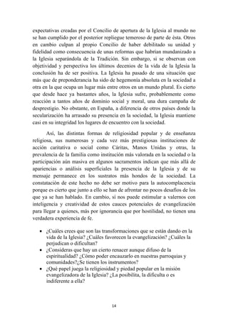 expectativas creadas por el Concilio de apertura de la Iglesia al mundo no
se han cumplido por el posterior repliegue temeroso de parte de ésta. Otros
en cambio culpan al propio Concilio de haber debilitado su unidad y
fidelidad como consecuencia de unas reformas que habrían mundanizado a
la Iglesia separándola de la Tradición. Sin embargo, si se observan con
objetividad y perspectiva los últimos decenios de la vida de la Iglesia la
conclusión ha de ser positiva. La Iglesia ha pasado de una situación que
más que de preponderancia ha sido de hegemonía absoluta en la sociedad a
otra en la que ocupa un lugar más entre otros en un mundo plural. Es cierto
que desde hace ya bastantes años, la Iglesia sufre, probablemente como
reacción a tantos años de dominio social y moral, una dura campaña de
desprestigio. No obstante, en España, a diferencia de otros países donde la
secularización ha arrasado su presencia en la sociedad, la Iglesia mantiene
casi en su integridad los lugares de encuentro con la sociedad.

       Así, las distintas formas de religiosidad popular y de enseñanza
religiosa, sus numerosas y cada vez más prestigiosas instituciones de
acción caritativa o social como Cáritas, Manos Unidas y otras, la
prevalencia de la familia como institución más valorada en la sociedad o la
participación aún masiva en algunos sacramentos indican que más allá de
apariencias o análisis superficiales la presencia de la Iglesia y de su
mensaje permanece en los sustratos más hondos de la sociedad. La
constatación de este hecho no debe ser motivo para la autocomplacencia
porque es cierto que junto a ello se han de afrontar no pocos desafíos de los
que ya se han hablado. En cambio, sí nos puede estimular a valernos con
inteligencia y creatividad de estos cauces potenciales de evangelización
para llegar a quienes, más por ignorancia que por hostilidad, no tienen una
verdadera experiencia de fe.

    • ¿Cuáles crees que son las transformaciones que se están dando en la
      vida de la Iglesia? ¿Cuáles favorecen la evangelización? ¿Cuáles la
      perjudican o dificultan?
    • ¿Consideras que hay un cierto renacer aunque difuso de la
      espiritualidad? ¿Cómo poder encauzarlo en nuestras parroquias y
      comunidades?¿Se tienen los instrumentos?
    • ¿Qué papel juega la religiosidad y piedad popular en la misión
      evangelizadora de la Iglesia? ¿La posibilita, la dificulta o es
      indiferente a ella?



                                     14
 