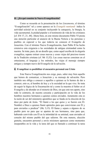 II. ¿En qué consiste la Nueva Evangelización?

       Como se recuerda en la presentación de los Lineamenta, el término
“Evangelización” tal y como aparece en la Evangelii nuntiandi indica la
actividad eclesial en su conjunto incluyendo la catequesis, la liturgia, la
vida sacramental, la piedad popular o el testimonio de vida de los cristianos
[cf. EN 17, 21, 48]. Ahora bien, en este mismo documento Pablo VI presta
una atención particular al anuncio de la Buena Noticia a las personas y
pueblos en especial a los que todavía no conocen el Evangelio de
Jesucristo. Con el término Nueva Evangelización, Juan Pablo II ha hecho
extensiva esta exigencia a las sociedades de antigua cristiandad como la
nuestra. Se trata, pues, de un desafío que, como aquel escriba de la alegoría
evangélica, supone extraer cosas nuevas y cosas viejas del precioso tesoro
de la Tradición cristiana (cf. Mt 13,52). Las cosas nuevas consisten en el
entusiasmo, el lenguaje y los métodos, las viejas el mensaje siempre
antiguo y siempre nuevo del Evangelio de la salvación.

4. Evangelizar es posibilitar el encuentro personal con Cristo

       Esta Nueva Evangelización nos exige, pues, saber muy bien aquello
que hemos de comunicar, a Jesucristo y su mensaje de salvación. Pero
también nos obliga a conocer a aquellos a quienes se lo hemos de dar a
conocer, esto es, al hombre de hoy y a la sociedad en la que vive. Se trata
de seguir la lógica de la Encarnación tal y como la muestra el Señor en el
Evangelio y de ahondar en el misterio de Dios, sin que esto nos aparte, sino
todo lo contrario, de nuestra cercanía y participación en la vida de los
hombres nuestros hermanos a quienes somos enviados. Justamente esta es
la razón de ser del ministerio apostólico que se funda en la elección de los
doce por parte de Jesús. “Él llamó a los que quiso y se fueron con Él.
Nombró a Doce a quienes llamó apóstoles para que convivieran con Él y
para enviarlos a predicar” (Mc 3,13). Él llama y separa a algunos de su
pueblo pero no para que se aparten de sus hermanos, sino para que,
habiendo convivido con Él en la intimidad de su amistad, sean enviados al
corazón del mismo pueblo del que salieron. De esta manera, elección
gratuita, encuentro personal y envío misionero aparecen como momentos
inseparables en la vida y la tarea del que es llamado a continuar la tarea



                                     15
 