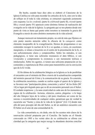 De hecho, cuando hace diez años se elaboró el Catecismo de la
Iglesia Católica no sólo para recordar los artículos de la fe, sino con la idea
de reflejar en él toda la vida cristiana, se estructuró siguiendo justamente
este esquema. La lex credendi, (parte I) celebrandi (parte II), vivendi (parte
III) y orandi (parte IV) aparecen como distintas formas de realización del
evangelio en la vida de la Iglesia. La pregunta que se nos plantea desde este
punto de vista es hasta qué punto entre nosotros se transmite la gracia del
Evangelio a través de estos distintos momentos de la vida eclesial.

     Aunque merecerá un tratamiento propio, no está de más que fijemos en
este punto nuestra atención sobre la eficacia de la catequesis como
elemento inseparable de la evangelización. Hemos de preguntarnos si sus
contenidos recogen lo nuclear de la fe o se quedan, a veces, en cuestiones
marginales, si sitúan a Jesucristo en el centro de la presentación de la fe, si
son suficientemente claros y comprensibles. Sobre los métodos, si son
pedagógicos, si tiene una suficiente resonancia el dato bíblico, si son
vivenciales y comprometen la existencia o son meramente teóricos o
intelectuales. Sobre los agentes, si tienen una suficiente preparación en los
contenidos y experiencia de Dios como para transmitirlos con la convicción
que da la fe vivida.

     El fin último de la celebración litúrgica en la Iglesia es la de posibilitar
el encuentro con el misterio de Dios a través de la actualización compartida
del misterio pascual de Cristo y la comunicación de su gracia. En concreto,
la celebración eucarística, cuando se realiza según el querer de la Iglesia y
se favorece una “participación plena, consciente y activa” de los fieles [SC
14] es lugar privilegiado para que se dé un encuentro personal con el Señor.
El cuidado respetuoso y la sana creatividad en cada uno de los momentos y
signos de la celebración –lecturas, silencios, cantos, plegarias– a lo largo
del año litúrgico lejos de la rutina y del puro ritualismo así como de las
rarezas o excentricidades de cualquier orden, garantizan que de verdad la
eucaristía sea “fuente y cima de la vida de la Iglesia” [LG 11] donde más
allá del puro precepto del día del Señor, se dé un auténtico encuentro con
Él Señor en el seno de una comunidad de fe.

     La vida comunitaria es, sin duda, otro de los acentos más claros de la
renovación eclesial propuesta por el Concilio. De hecho en el Sínodo
convocado en 1985 a los veinte años de su celebración se afirma con
claridad que la categoría que mejor recoge la abundante doctrina conciliar

                                       18
 