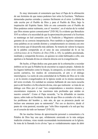 Es muy interesante al comentario que hace el Papa de la afirmación
de san Jerónimo de que nunca podemos leer solos la Escritura. “Hallamos
demasiadas puertas cerradas y caemos fácilmente en el error. La Biblia ha
sido escrita por el Pueblo de Dios y para el Pueblo de Dios, bajo la
inspiración del Espíritu Santo. Sólo en esta comunión con el Pueblo de
Dios podemos entrar realmente, con el ‘nosotros’, en el núcleo de la verdad
que Dios mismo quiere comunicarnos” [VD 30]. Es evidente que Benedicto
XVI se refiere a la necesidad de que la aproximación personal a la Escritura
se mantenga en leal comunión con la Tradición y Magisterio eclesiales,
garantes de su correcta interpretación. Pero también es legítimo interpretar
estas palabras en un sentido distinto y complementario en sintonía con otro
de los temas que él desarrolla más adelante. Se trataría de valorar la riqueza
de la palabra compartida en el seno de una comunidad de fe en las
celebraciones de la Palabra de Dios [VD, n. 65]. La palabra proclamada,
meditada y compartida favorece, en quienes no están habituados a ello, una
apertura a la llamada divina en relación directa con la evangelización.

       De hecho, el Papa dedica una gran parte de la exhortación a recordar
ámbitos en los que la Palabra ha de encontrar su espacio propio. Además de
los lugares habituales como la liturgia, la catequesis, se citan otros como la
acción caritativa, los medios de comunicación, al arte o el diálogo
interreligioso. La razón de esta centralidad de la Palabra de Dios en la vida
y en la misión evangelizadora de la Iglesia reside en la misma naturaleza
del texto revelado. En realidad no estamos hablando de una mera escucha
pasiva del hombre a la Revelación divina, sino que realmente se trata de un
diálogo con Dios por el cual “nos comprendemos a nosotros mismos y
encontramos respuesta a las cuestiones más profundas que anidan en
nuestro corazón”. Como el Papa recuerda, “se ha difundido en nuestra
época, sobre todo en Occidente, la idea de que Dios es extraño a la vida y a
los problemas del hombre y, más aún, de que su presencia puede ser
incluso una amenaza para su autonomía”. Por eso es decisivo, desde el
punto de vista pastoral, recordar que “sólo Dios responde a la sed que hay
en el corazón de todo ser humano” [VD 25].

       De las muchas formas de aproximación personal o comunitaria a la
Palabra de Dios hay una que, sólidamente enraizada en la más antigua
tradición cristiana, viene siendo recomendada insistentemente en la Iglesia.
Se trata de la llamada lectio divina “que es verdaderamente capaz de abrir


                                     21
 