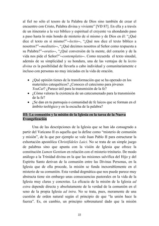 al fiel no sólo el tesoro de la Palabra de Dios sino también de crear el
encuentro con Cristo, Palabra divina y viviente” [VD 87]. En ella y a través
de un itinerario a la vez bíblico y espiritual el creyente va ahondando paso
a paso hasta lo más hondo de misterio de sí mismo y de Dios en él: “¿Qué
dice el texto en sí mismo?”--lectio--, “¿Qué nos dice el texto bíblico a
nosotros?”--meditatio--, “¿Qué decimos nosotros al Señor como respuesta a
su Palabra?”--oratio--, “¿Qué conversión de la mente, del corazón y de la
vida nos pide el Señor?”--contemplatio--. Como recuerda el texto sinodal,
además de su simplicidad y su hondura, una de las ventajas de la lectio
divina es la posibilidad de llevarla a cabo individual y comunitariamente e
incluso con personas no muy iniciadas en la vida de oración.

    • ¿Qué opinión tienes de la transformación que se ha operado en los
      materiales catequéticos? ¿Conoces el catecismo para jóvenes
      YouCat? ¿Parece útil para la transmisión de la fe?
    • ¿Cómo valoras la existencia de un catecumenado para la transmisión
      de la fe?
    • ¿Se dan en tu parroquia o comunidad de fe laicos que se forman en el
      ámbito teológico y en la escucha de la palabra?

III: La comunión y la misión de la Iglesia en la tarea de la Nueva
Evangelización

       Una de las descripciones de la Iglesia que se han ido consagrado a
partir del Vaticano II es aquella que la define como “misterio de comunión
y misión”, de la que por ejemplo se vale Juan Pablo II para estructurar la
exhortación apostólica Christifideles Laici. No se trata de un simple juego
de palabras sino que apunta con la visión de Iglesia que ofrece la
constitución Lumen Gentium en relación con el misterio trinitario. De modo
análogo a la Trinidad divina en la que las misiones salvífica del Hijo y del
Espíritu Santo derivan de la comunión entre las Divinas Personas, en la
Iglesia que de ella procede, la misión se funda inexorablemente en el
misterio de su comunión. Esta verdad dogmática que nos puede parece muy
abstracta tiene sin embargo unas consecuencias pastorales en la vida de la
Iglesia muy claras y concretas. La eficacia de la misión de la Iglesia ad
extra depende directa y absolutamente de la verdad de la comunión en el
seno de la propia Iglesia ad intra. No se trata, pues, meramente de una
cuestión de orden natural según el principio de que “la unión hace la
fuerza”. Es, en cambio, un principio sobrenatural dado que la misión


                                    22
 