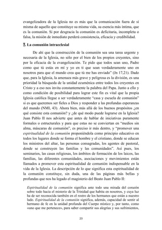 evangelizadora de la Iglesia no es más que la comunicación fuera de sí
misma de aquello que constituye su misma vida, su esencia más íntima, que
es la comunión. Si por desgracia la comunión es deficitaria, incompleta o
falsa, la misión de inmediato perderá consistencia, eficacia y credibilidad.

7. La comunión intraeclesial

       De ahí que la construcción de la comunión sea una tarea urgente y
necesaria de la Iglesia, no sólo por el bien de los propios creyentes, sino
por la eficacia de la evangelización. Te pido que todos sean uno, Padre
como que tú estás en mí y yo en ti que sean verdaderamente uno en
nosotros para que el mundo crea que tú me has enviado” (Jn 17,21). Dado
que, para la Iglesia, la amenaza más grave y peligrosa es la división, es una
prioridad la búsqueda de la unidad ecuménica entre todos los creyentes en
Cristo y a eso nos invita constantemente la palabra del Papa. Junto a ello y
como condición de posibilidad para lograr este fin es vital que la propia
Iglesia católica llegue a ser verdaderamente “casa y escuela de comunión”
si es que queremos ser fieles a Dios y responder a las profundas esperanzas
del mundo (NMI, 43). Ahora bien, más allá de los buenos propósitos ¿en
qué consiste esta comunión? y ¿de qué modo puede lograrse en la Iglesia?
Juan Pablo II nos advierte que antes de hablar de iniciativas puramente
formales o estructurales y para que estas no se conviertan en “medios sin
alma, máscaras de comunión”, es preciso ir más dentro, y “promover una
espiritualidad de la comunión proponiéndola como principio educativo en
todos los lugares donde se forma el hombre y el cristiano, donde se educan
los ministros del altar, las personas consagradas, los agentes de pastoral,
donde se construyen las familias y las comunidades”. Así pues, los
seminarios, las casas religiosas, los ámbitos de formación de los laicos, las
familias, las diferentes comunidades, asociaciones y movimientos están
llamados a promover esta espiritualidad de comunión indispensable en la
vida de la Iglesia. La descripción de lo que significa esta espiritualidad de
la comunión constituye, sin duda, una de las páginas más bellas y
profundas que nos ha legado el magisterio del Beato Juan Pablo II:

    Espiritualidad de la comunión significa ante todo una mirada del corazón
    sobre todo hacia el misterio de la Trinidad que habita en nosotros, y cuya luz
    ha de ser reconocida también en el rostro de los hermanos que están a nuestro
    lado. Espiritualidad de la comunión significa, además, capacidad de sentir al
    hermano de fe en la unidad profunda del Cuerpo místico y, por tanto, como
    «uno que me pertenece», para saber compartir sus alegrías y sus sufrimientos,

                                        23
 