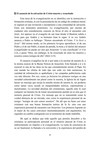 8. El anuncio de la salvación de Cristo muerto y resucitado

       Esta tarea de la evangelización no se identifica con la instrucción o
formación cristiana, ni con la presentación de un código de conducta moral,
ni siquiera en una invitación a incorporarse a una comunidad de salvación.
Estos son momentos posteriores. La evangelización, por encima de
cualquier otra consideración, consiste en llevar al otro al encuentro con
Jesús. Así aparece en el evangelio de san Juan donde el Bautista señala a
Jesús para que Andrés y su hermano Juan lo sigan. A su vez Andrés
anuncia a Pedro su hallazgo: “Hemos encontrado al Cristo. Y lo llevó a
Jesús”. Del mismo modo, en los primeros kerigma apostólicos, el de san
Pedro y el de san Pablo, el punto de partida, la meta y el núcleo del anuncio
evangelizador no puede ser otro que Jesucristo “y este crucificado” (1 Cor
2,2), a quien “Dios, sin embargo, lo ha resucitado de entre los muertos y
nosotros somos testigos de ello” (Hch 3,15).

       El anuncio evangélico ha de ir por tanto a lo nuclear de nuestra fe, a
la misma esencia de la Buena Noticia de Jesucristo. Esta llamada a ir a lo
esencial es una de las ideas en las que constantemente insiste el Papa. En
este mundo las ofertas de todo tipo son cada vez más numerosas, la
cantidad de información es apabullante y las campañas publicitarias cada
vez más directas. Por eso, como ya hicieron los primeros testigos en una
sociedad culturalmente tan plural como la nuestra, la Iglesia ha de lograr
lanzar un mensaje que recoja la entraña misma de nuestra fe, sin perderse
como tantas veces sucede en marginalidades teóricas, espiritualistas o
moralizantes. La novedad absoluta del cristianismo, aquello ante lo cual
cualquier ser humano ha de tomar necesariamente partido no es otra que el
misterio pascual de Cristo. Un mensaje que no es transmitido como la
verdad abstracta de un iniciado, sino como la experiencia personal de un
testigo: “testigos de esto somos nosotros”. De ahí que no baste con tener
cristianos con una buena formación teórica de la fe, sino con una
experiencia personal de encuentro con Jesucristo. Los primeros lograrán en
el mejor de los casos convencer momentáneamente con argumentos, los
segundos en cambio contagiarán con su testimonio de modo indeleble.

       De aquí se deduce que todo aquello que permita descubrir a los
cristianos su participación personal en el misterio pascual de Cristo es
indirectamente un impulso a la evangelización. La toma de conciencia de
su ser bautismal, la llamada a la conversión y la experiencia del perdón de

                                     25
 