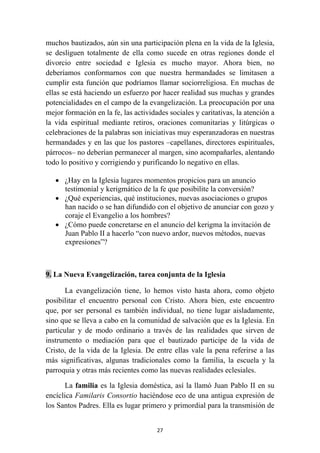 muchos bautizados, aún sin una participación plena en la vida de la Iglesia,
se desliguen totalmente de ella como sucede en otras regiones donde el
divorcio entre sociedad e Iglesia es mucho mayor. Ahora bien, no
deberíamos conformarnos con que nuestra hermandades se limitasen a
cumplir esta función que podríamos llamar sociorreligiosa. En muchas de
ellas se está haciendo un esfuerzo por hacer realidad sus muchas y grandes
potencialidades en el campo de la evangelización. La preocupación por una
mejor formación en la fe, las actividades sociales y caritativas, la atención a
la vida espiritual mediante retiros, oraciones comunitarias y litúrgicas o
celebraciones de la palabras son iniciativas muy esperanzadoras en nuestras
hermandades y en las que los pastores –capellanes, directores espirituales,
párrocos– no deberían permanecer al margen, sino acompañarles, alentando
todo lo positivo y corrigiendo y purificando lo negativo en ellas.

    • ¿Hay en la Iglesia lugares momentos propicios para un anuncio
      testimonial y kerigmático de la fe que posibilite la conversión?
    • ¿Qué experiencias, qué instituciones, nuevas asociaciones o grupos
      han nacido o se han difundido con el objetivo de anunciar con gozo y
      coraje el Evangelio a los hombres?
    • ¿Cómo puede concretarse en el anuncio del kerigma la invitación de
      Juan Pablo II a hacerlo “con nuevo ardor, nuevos métodos, nuevas
      expresiones”?



9. La Nueva Evangelización, tarea conjunta de la Iglesia

       La evangelización tiene, lo hemos visto hasta ahora, como objeto
posibilitar el encuentro personal con Cristo. Ahora bien, este encuentro
que, por ser personal es también individual, no tiene lugar aisladamente,
sino que se lleva a cabo en la comunidad de salvación que es la Iglesia. En
particular y de modo ordinario a través de las realidades que sirven de
instrumento o mediación para que el bautizado participe de la vida de
Cristo, de la vida de la Iglesia. De entre ellas vale la pena referirse a las
más significativas, algunas tradicionales como la familia, la escuela y la
parroquia y otras más recientes como las nuevas realidades eclesiales.

       La familia es la Iglesia doméstica, así la llamó Juan Pablo II en su
encíclica Familaris Consortio haciéndose eco de una antigua expresión de
los Santos Padres. Ella es lugar primero y primordial para la transmisión de


                                      27
 
