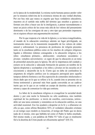 en la época de la modernidad. La misma razón humana parece perder valor
por la renuncia relativista de la existencia misma de una verdad absoluta.
Por eso hoy más que nunca es urgente que haya verdaderos educadores,
maestros en el sentido más noble del término que enseñen a quienes se
forman con ellos a hacer uso de la inteligencia, a pensar razonadamente a
tener un juicio crítico de las cosas más allá de los valores del pensamiento
dominante o de las consignas de uno y otro tipo que pretenden imponerse
sin ni siquiera ofrecer una argumentación racional.

       Por lo que respecta a la vida de la Iglesia y a su tarea evangelizadora,
el mundo de la educación constituye además un lugar privilegiado, un
instrumento único en la transmisión inseparable de los valores de orden
natural y sobrenatural. La presencia de profesores de religión presentes
tanto en la enseñanza pública como en los muchos de colegios religiosos
ligados a diferentes órdenes consagradas a la educación religiosa a los
niños –enseñanza primaria–, adolescentes –enseñanza secundaria– y
jóvenes –estudios universitarios– es signo de que la educación es un tema
de primordial atención para la Iglesia. De ahí la importancia del cuidado y
esmero en la selección y adecuada formación de quienes en nombre de la
Iglesia despiertan y acompañan a los niños y jóvenes en las escuelas en el
crecimiento y desarrollo de la fe. Cierto que no debe de confundirse la
asignatura de religión católica con la catequesis parroquial pero aquella
tampoco debería limitarse a un fría exposición de contenidos intelectuales o
éticos dado que en lo que se refiere a la fe, cuando ésta se presenta sin su
forma testimonial y personal más bien queda convertida en un cadáver
inerte que en lo que es en verdad un cuerpo de doctrina coherente en sí
mismo y capaz de comunicar la vida que contiene.

        La labor de la enseñanza religiosa es evangelizar la sociedad desde
dentro y por esta razón la formación no sólo académica, sino también
espiritual de los profesores –a través de cursillos, convivencias, retiros–
debe ser una tarea constante y sistemática en la educación católica, no una
actividad ocasional. Eso los ayudará a despertar en la fe y a afianzarse en
ella ya que, como afirma Benedicto XVI, el verdadero educador cristiano
es un testigo cuyo modelo es Jesucristo, el testigo del Padre que no decía
nada de sí mismo, sino que hablaba tal como el Padre le había enseñado.
Del mismo modo, y con palabras de Pablo VI “sólo el que es totalmente
fiel a la doctrina de Cristo puede ser eficazmente apóstol” (ES 33).


                                      29
 