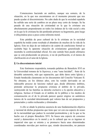 Comencemos haciendo un análisis, aunque sea somero, de la
situación, en la que nos encontramos en el momento presente que nos
pueda ayudar al discernimiento. No cabe duda de que la sociedad española
ha sufrido una serie de cambios en un plazo muy corto de tiempo. Se ha
pasado de una situación de cristiandad en la que lo cristiano era
absolutamente preponderante en todos los órdenes de la vida social a otra
en la que la fe cristiana ha ido perdiendo primero su hegemonía, para luego
ir diluyéndose poco a poco como referente moral.

       Esta pérdida de peso cultural de la fe cristiana en la sociedad
española ha traído como resultado el abandono de muchos de la vida de la
Iglesia. Esto no deja de ser indicativo de cuánto de catolicismo formal se
ocultaba bajo la aparente situación de cristianismo generalizado que
mostraba la confesionalidad oficial. En este sentido bien puede afirmarse
que se está produciendo un proceso, si no de purificación, sí al menos de
clarificación en el seno de la Iglesia.

1. Un discernimiento inicial

       Este fenómeno respondería, tomando palabras de Benedicto XVI en
la Universidad romana de la Sapienza, a una “sana laicidad”, fruto de la
deseable autonomía, más que separación, que debe darse entre Iglesia y
Estado bendecida claramente en los documentos del Concilio Vaticano II.
No obstante, en los últimos años, esto ha venido derivando en un
indeseable proceso de laicismo radical que, desde diferentes ámbitos,
pretende arrinconar la propuesta cristiana al ámbito de lo privado,
sustrayendo de las familias su derecho exclusivo a la opción educativa y
religiosa. Incluso el Estado en el ámbito de lo público o los medios de
comunicación en el de lo privado parecer querer erigirse en auténticos
tutores de la sociedad determinando qué valores han de ser propuestos y
potenciados y cuáles rechazados y eliminados.

      A ello se añade la práctica ausencia de una fundamentación objetiva
y racional de dichas propuestas que tiene que ver con esa especie de ocaso
de la racionalidad que padece la sociedad postmoderna y de la que se ha
hecho eco el propio Benedicto XVI. Se busca una especie de consenso
social y democrático en lo moral y en lo cultural que no es ingenuo ni
imparcial sino que se orienta y se promueve hacia unas determinadas
coordenadas movidas por motivos que, siendo desconocidos, no parecen


                                    3
 