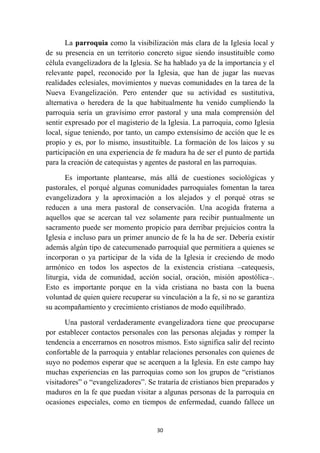 La parroquia como la visibilización más clara de la Iglesia local y
de su presencia en un territorio concreto sigue siendo insustituible como
célula evangelizadora de la Iglesia. Se ha hablado ya de la importancia y el
relevante papel, reconocido por la Iglesia, que han de jugar las nuevas
realidades eclesiales, movimientos y nuevas comunidades en la tarea de la
Nueva Evangelización. Pero entender que su actividad es sustitutiva,
alternativa o heredera de la que habitualmente ha venido cumpliendo la
parroquia sería un gravísimo error pastoral y una mala comprensión del
sentir expresado por el magisterio de la Iglesia. La parroquia, como Iglesia
local, sigue teniendo, por tanto, un campo extensísimo de acción que le es
propio y es, por lo mismo, insustituible. La formación de los laicos y su
participación en una experiencia de fe madura ha de ser el punto de partida
para la creación de catequistas y agentes de pastoral en las parroquias.

       Es importante plantearse, más allá de cuestiones sociológicas y
pastorales, el porqué algunas comunidades parroquiales fomentan la tarea
evangelizadora y la aproximación a los alejados y el porqué otras se
reducen a una mera pastoral de conservación. Una acogida fraterna a
aquellos que se acercan tal vez solamente para recibir puntualmente un
sacramento puede ser momento propicio para derribar prejuicios contra la
Iglesia e incluso para un primer anuncio de fe la ha de ser. Debería existir
además algún tipo de catecumenado parroquial que permitiera a quienes se
incorporan o ya participar de la vida de la Iglesia ir creciendo de modo
armónico en todos los aspectos de la existencia cristiana –catequesis,
liturgia, vida de comunidad, acción social, oración, misión apostólica–.
Esto es importante porque en la vida cristiana no basta con la buena
voluntad de quien quiere recuperar su vinculación a la fe, si no se garantiza
su acompañamiento y crecimiento cristianos de modo equilibrado.

       Una pastoral verdaderamente evangelizadora tiene que preocuparse
por establecer contactos personales con las personas alejadas y romper la
tendencia a encerrarnos en nosotros mismos. Esto significa salir del recinto
confortable de la parroquia y entablar relaciones personales con quienes de
suyo no podemos esperar que se acerquen a la Iglesia. En este campo hay
muchas experiencias en las parroquias como son los grupos de “cristianos
visitadores” o “evangelizadores”. Se trataría de cristianos bien preparados y
maduros en la fe que puedan visitar a algunas personas de la parroquia en
ocasiones especiales, como en tiempos de enfermedad, cuando fallece un


                                     30
 