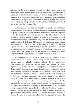 miembro de la familia, cuando esperan un niño, cuando sufren una
desgracia o tienen alguna alegría especial. Se trata de hacer cercana a la
Iglesia en los momentos cruciales del ser humano cumpliendo el hermoso
arranque de la constitución Gaudium et spes: “Los gozos y las esperanzas,
las tristezas y las angustias de los hombres de nuestro tiempo, sobre todo de
los pobres y de los que sufren, son los gozo y esperanzas, tristezas y
angustias de los discípulos de Cristo”.

       Además, cuando hablamos de “alejados” en realidad nos referimos a
situaciones muy heterogéneas desde quienes tienen una cerrada hostilidad a
la Iglesia, a aquellos que se han apartado de manera no consciente o porque
se les ha presentado la fe de una manera deficiente. Otras veces son
debidos a crisis personales, al influjo de otros, al enfriamiento de la fe
recibida en la infancia, a situaciones irregulares o al escándalo causado por
algún miembro de la Iglesia. El hecho es que muchas personas, estando
alejadas de la Iglesia, agradecen que la Iglesia se acuerde de ellos, que
alguien les visite de parte de la parroquia, que bendiga su casa. Asimismo,
la presencia en los hospitales y tanatorios es ocasión propicia para estos
contactos que, no obstante, debe hacerse siempre con respeto, prudencia y
sincera amabilidad y por personas de probada madurez en la fe.

       Es importante en este orden de cosas, dejar un espacio a la sana
creatividad que halle nuevas formas evangelizadoras de acuerdo con los
nuevos retos o realidades sociales. Además de los movimientos
especializados en este campo pastoral, existe, por ejemplo, en algunos
lugares, la experiencia parroquial de los “puntos de encuentro” o “familias
de encuentro”. Consiste en que un par de matrimonios cristianos organicen
mensualmente reuniones de encuentro y de comentarios con otros dos o
tres matrimonios alejados. Cuando se alcanza un cierto nivel de confianza
es fácil que a propósito de cualquier tema salgan temas religiosos sobre los
cuales conversar hasta poder invitar a algunas personas a acudir a la
parroquia para participar en algunas actividades organizadas para ellos. En
una sociedad tan rota y tan variada como la nuestra, es necesario comenzar
a adoptar procedimientos diferentes y proporcionados a las diferentes
situaciones espirituales y pastorales de los fieles. En definitiva, a quienes se
acercan pidiendo los sacramentos para sus hijos o para ellos mismos hay
que ofrecerles un auténtico camino de fe que les conduzca a escuchar la
palabra de Dios, vivir la comunión fraterna y participar en la fracción del


                                      31
 