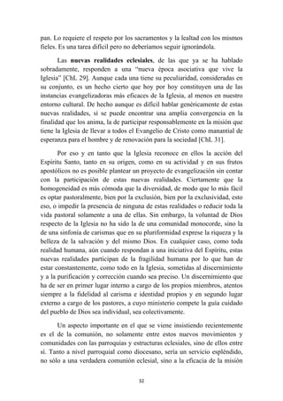 pan. Lo requiere el respeto por los sacramentos y la lealtad con los mismos
fieles. Es una tarea difícil pero no deberíamos seguir ignorándola.

       Las nuevas realidades eclesiales, de las que ya se ha hablado
sobradamente, responden a una “nueva época asociativa que vive la
Iglesia” [ChL 29]. Aunque cada una tiene su peculiaridad, consideradas en
su conjunto, es un hecho cierto que hoy por hoy constituyen una de las
instancias evangelizadoras más eficaces de la Iglesia, al menos en nuestro
entorno cultural. De hecho aunque es difícil hablar genéricamente de estas
nuevas realidades, sí se puede encontrar una amplia convergencia en la
finalidad que los anima, la de participar responsablemente en la misión que
tiene la Iglesia de llevar a todos el Evangelio de Cristo como manantial de
esperanza para el hombre y de renovación para la sociedad [ChL 31].

       Por eso y en tanto que la Iglesia reconoce en ellos la acción del
Espíritu Santo, tanto en su origen, como en su actividad y en sus frutos
apostólicos no es posible plantear un proyecto de evangelización sin contar
con la participación de estas nuevas realidades. Ciertamente que la
homogeneidad es más cómoda que la diversidad, de modo que lo más fácil
es optar pastoralmente, bien por la exclusión, bien por la exclusividad, esto
eso, o impedir la presencia de ninguna de estas realidades o reducir toda la
vida pastoral solamente a una de ellas. Sin embargo, la voluntad de Dios
respecto de la Iglesia no ha sido la de una comunidad monocorde, sino la
de una sinfonía de carismas que en su pluriformidad exprese la riqueza y la
belleza de la salvación y del mismo Dios. En cualquier caso, como toda
realidad humana, aún cuando respondan a una iniciativa del Espíritu, estas
nuevas realidades participan de la fragilidad humana por lo que han de
estar constantemente, como todo en la Iglesia, sometidas al discernimiento
y a la purificación y corrección cuando sea preciso. Un discernimiento que
ha de ser en primer lugar interno a cargo de los propios miembros, atentos
siempre a la fidelidad al carisma e identidad propios y en segundo lugar
externo a cargo de los pastores, a cuyo ministerio compete la guía cuidado
del pueblo de Dios sea individual, sea colectivamente.

      Un aspecto importante en el que se viene insistiendo recientemente
es el de la comunión, no solamente entre estos nuevos movimientos y
comunidades con las parroquias y estructuras eclesiales, sino de ellos entre
sí. Tanto a nivel parroquial como diocesano, sería un servicio espléndido,
no sólo a una verdadera comunión eclesial, sino a la eficacia de la misión

                                     32
 