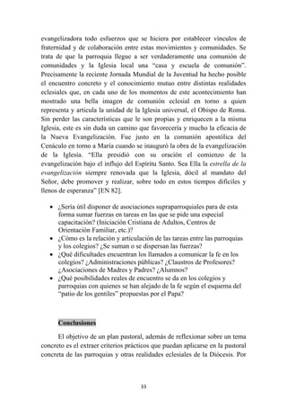 evangelizadora todo esfuerzos que se hiciera por establecer vínculos de
fraternidad y de colaboración entre estas movimientos y comunidades. Se
trata de que la parroquia llegue a ser verdaderamente una comunión de
comunidades y la Iglesia local una “casa y escuela de comunión”.
Precisamente la reciente Jornada Mundial de la Juventud ha hecho posible
el encuentro concreto y el conocimiento mutuo entre distintas realidades
eclesiales que, en cada uno de los momentos de este acontecimiento han
mostrado una bella imagen de comunión eclesial en torno a quien
representa y articula la unidad de la Iglesia universal, el Obispo de Roma.
Sin perder las características que le son propias y enriquecen a la misma
Iglesia, este es sin duda un camino que favorecería y mucho la eficacia de
la Nueva Evangelización. Fue justo en la comunión apostólica del
Cenáculo en torno a María cuando se inauguró la obra de la evangelización
de la Iglesia. “Ella presidió con su oración el comienzo de la
evangelización bajo el influjo del Espíritu Santo. Sea Ella la estrella de la
evangelización siempre renovada que la Iglesia, dócil al mandato del
Señor, debe promover y realizar, sobre todo en estos tiempos difíciles y
llenos de esperanza” [EN 82].

    • ¿Sería útil disponer de asociaciones supraparroquiales para de esta
      forma sumar fuerzas en tareas en las que se pide una especial
      capacitación? (Iniciación Cristiana de Adultos, Centros de
      Orientación Familiar, etc.)?
    • ¿Cómo es la relación y articulación de las tareas entre las parroquias
      y los colegios? ¿Se suman o se dispersan las fuerzas?
    • ¿Qué dificultades encuentran los llamados a comunicar la fe en los
      colegios? ¿Administraciones públicas? ¿Claustros de Profesores?
      ¿Asociaciones de Madres y Padres? ¿Alumnos?
    • ¿Qué posibilidades reales de encuentro se da en los colegios y
      parroquias con quienes se han alejado de la fe según el esquema del
      “patio de los gentiles” propuestas por el Papa?



       Conclusiones

      El objetivo de un plan pastoral, además de reflexionar sobre un tema
concreto es el extraer criterios prácticos que puedan aplicarse en la pastoral
concreta de las parroquias y otras realidades eclesiales de la Diócesis. Por



                                     33
 