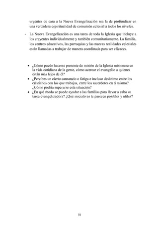 urgentes de cara a la Nueva Evangelización sea la de profundizar en
       una verdadera espiritualidad de comunión eclesial a todos los niveles.

    - La Nueva Evangelización es una tarea de toda la Iglesia que incluye a
      los creyentes individualmente y también comunitariamente. La familia,
      los centros educativos, las parroquias y las nuevas realidades eclesiales
      están llamadas a trabajar de manera coordinada para ser eficaces.



     • ¿Cómo puede hacerse presente de misión de la Iglesia misionera en
       la vida cotidiana de la gente, cómo acercar el evangelio a quienes
       están más lejos de él?
     • ¿Percibes un cierto cansancio o fatiga e incluso desánimo entre los
       cristianos con los que trabajas, entre los sacerdotes en ti mismo?
       ¿Cómo podría superarse esta situación?
     • ¿En qué modo se puede ayudar a las familias para llevar a cabo su
       tarea evangelizadora? ¿Qué iniciativas te parecen posibles y útiles?




                                       35
 