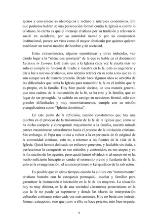 ajenos a conveniencias ideológicas e incluso a intereses económicos. Sin
que podamos hablar de una persecución formal contra la Iglesia o contra lo
cristiano, lo cierto es que el mensaje cristiana por su tradición y relevancia
social en occidente, por su autoridad moral y por su consistencia
institucional, parece ser vista como el mayor obstáculo por quienes quieren
establecer un nuevo modelo de hombre y de sociedad.

       Estas circunstancias, algunas espontáneas y otras inducidas, van
dando lugar a la “silenciosa apostasía” de la que se habla en el documento
Ecclesia in Europa. Está claro que a la Iglesia cada vez le cuesta más no
sólo el cumplir su función de madre y maestra en la fe, esto es engendrar y
dar a luz a nuevos cristianos, sino además retener en su seno a los que ya lo
son aunque sea de manera precaria. Desde hace algunos años se advertía de
las dificultades que tenía la Iglesia para transmitir la fe en el ámbito que le
es propio, en la familia. Hoy bien puede decirse, de una manera general,
que esta cadena de la transmisión de la fe, se ha roto y la familia, que en
lugar de ser protegida, ha sufrido un castigo en ocasiones frontal, sólo con
grandes dificultades y muy minoritariamente, cumple con su misión
evangelizadora como “Iglesia doméstica”.

       En este punto de la reflexión, cuando constatamos que hay una
quiebra en el proceso de la transmisión de la fe de la Iglesia que, como se
ha dicho compete y corresponde mayormente a la familia, nuestra mirada
parece encaminarse naturalmente hacia el proceso de la iniciación cristiana.
Sin embargo, el Papa nos invita a volver a la experiencia de fe original de
la comunidad cristiana, esto es, a retornar a las fuentes de la vida de la
Iglesia. Quizá hemos dedicado un esfuerzo generoso, y laudable sin duda, a
perfeccionar la catequesis en sus métodos y contenidos, en sus etapas y en
la formación de los agentes, pero quizá hemos olvidado o al menos no se ha
hecho suficiente hincapié en cuidar el momento previo y fundante de la fe,
esto es la evangelización, el anuncio primero y kerigmático de la salvación.

       Es posible que en otros tiempos cuando la cultura era “naturalmente”
cristiana bastaba con la catequesis parroquial, escolar y familiar para
garantizar la instrucción e iniciación en la fe de los mayores. La situación
hoy es muy distinta, es la de una sociedad claramente postcristiana en la
que la fe no puede ya suponerse y donde las claves de interpretación
culturales cristianas están cada vez más ausentes. Hoy no basta con instruir,
formar, catequizar, sino que junto a ello, se hace preciso, más bien urgente,

                                      4
 