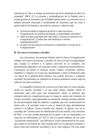 transforma la vida y le otorga un horizonte que de lo inmediato le abre a la
eternidad” [DCE 2]. La escucha y profundización de la Palabra oral o
escrita permite el encuentro con la Palabra hecha carne y se convierte así en
palabra personal anunciada y testimoniada de Jesucristo, que no viene a
quitar nada al ser humano, sino todo lo contrario, a dárselo todo.

    • ¿Cómo ha calado la urgencia de llevar a cabo una nueva
      evangelización en nuestras parroquias y comunidades eclesiales?
    • ¿Qué acciones pastorales han sido útiles y eficaces en relación a la
      evangelización? ¿Cuáles han sido ineficaces e incluso
      contraproducentes?
    • ¿Cuáles son las mayores resistencias u obstáculos a la tarea de la
      evangelización?

2. Seis nuevos escenarios y desafíos

      Los Lineamenta del próximo Sínodo sobre la Nueva Evangelización
señalan seis nuevos escenarios y desafíos de cara a la tarea evangelizadora
que, aunque se refieren a la Iglesia universal en su conjunto, son
perfectamente aplicables a la situación social y cultural de nuestra Diócesis.
Constituyen de hecho el contexto social, cultual, económico, político,
mediático y religioso en el que nos encontramos y dado el fenómeno cada
vez mayor de la globalización alcanza, con acentos diversos, a cualquier
sociedad. Sin pretender ser exhaustivos al menos podríamos indicar algo de
cada uno de estos escenarios:

       Es innegable el proceso de secularización que hace ya varias décadas
incide en nuestra sociedad y al que antes hemos aludido. Quizá lo
interesante aquí sería sacar dos conclusiones claras: la primera, que
cualquier plan de evangelización que no tenga en cuenta este elemento de
nuestra sociedad y siga suponiendo un remanente cultural cristiano adolece
de una preocupante falta de realismo y segunda, que esta secularización no
afecta sólo a la sociedad como si esta se tratase de algo absolutamente
exterior a la Iglesia. Como recuerda san Agustín, la Iglesia vive en la
sociedad, ahí “camina entre las tribulaciones de este mundo y los consuelos
de Dios” y en este sentido participa de sus gozos y de sus inquietudes, así
como de sus dificultades [cf. GS 1]. Por eso puede hablarse de un cierto
“secularismo intraeclesial”, que dificulta la visión sobrenatural de las cosas,
que incide en las formas de vida cristiana tanto en la experiencia familiar y
laical como del ministerio sacerdotal y de la vida religiosa. Por esta razón

                                      7
 